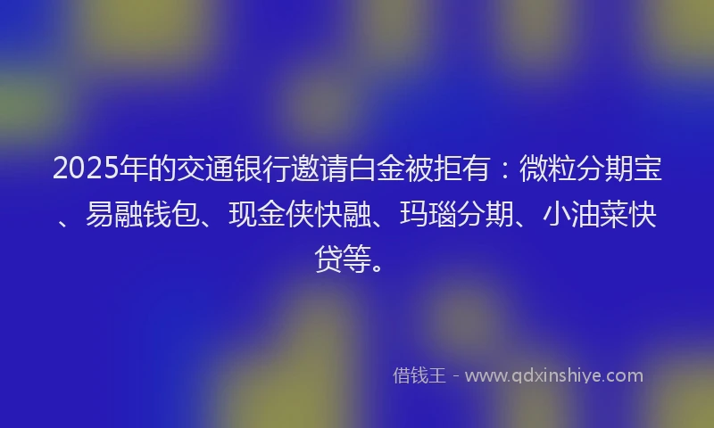 2025年的交通银行邀请白金被拒有：微粒分期宝、易融钱包、现金侠快融、玛瑙分期、小油菜快贷等。