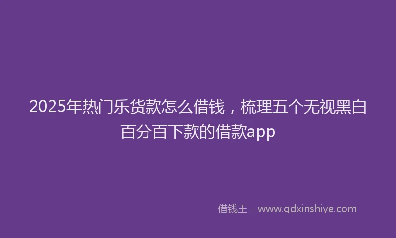 2025年热门乐货款怎么借钱，梳理五个无视黑白百分百下款的借款app
