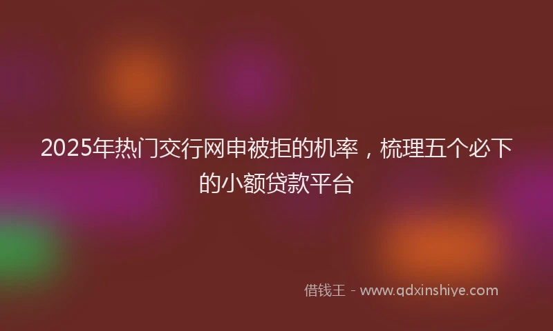 2025年热门交行网申被拒的机率，梳理五个必下的小额贷款平台