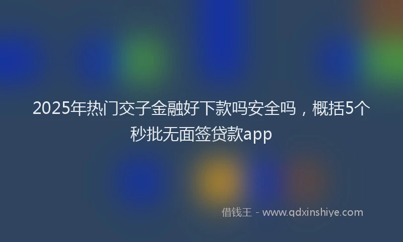 2025年热门交子金融好下款吗安全吗，概括5个秒批无面签贷款app