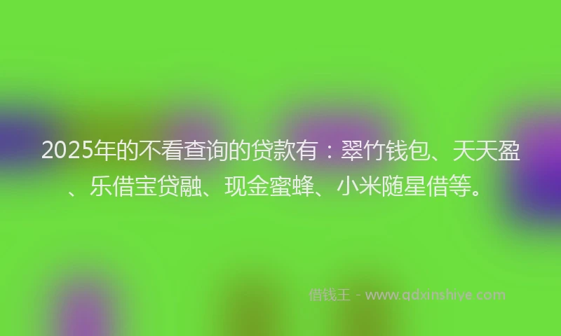 2025年的不看查询的贷款有：翠竹钱包、天天盈、乐借宝贷融、现金蜜蜂、小米随星借等。