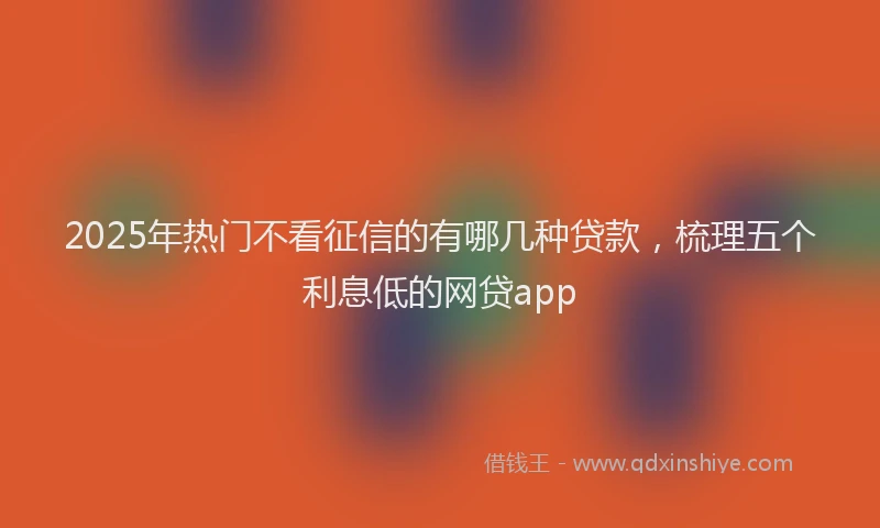 2025年热门不看征信的有哪几种贷款，梳理五个利息低的网贷app