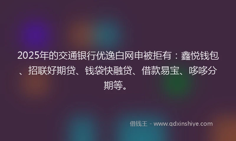 2025年的交通银行优逸白网申被拒有：鑫悦钱包、招联好期贷、钱袋快融贷、借款易宝、哆哆分期等。