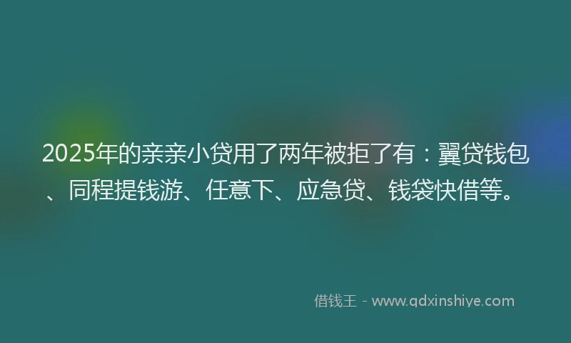 2025年的亲亲小贷用了两年被拒了有：翼贷钱包、同程提钱游、任意下、应急贷、钱袋快借等。