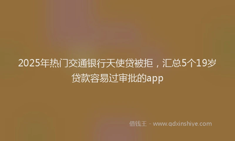 2025年热门交通银行天使贷被拒，汇总5个19岁贷款容易过审批的app