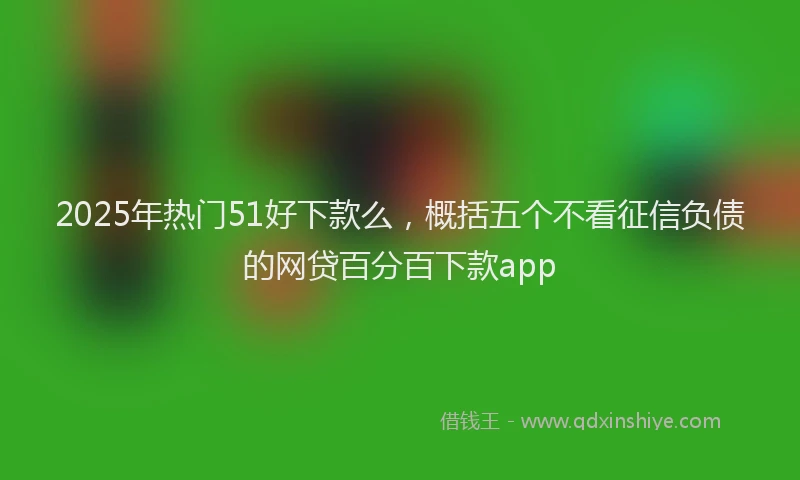 2025年热门51好下款么，概括五个不看征信负债的网贷百分百下款app