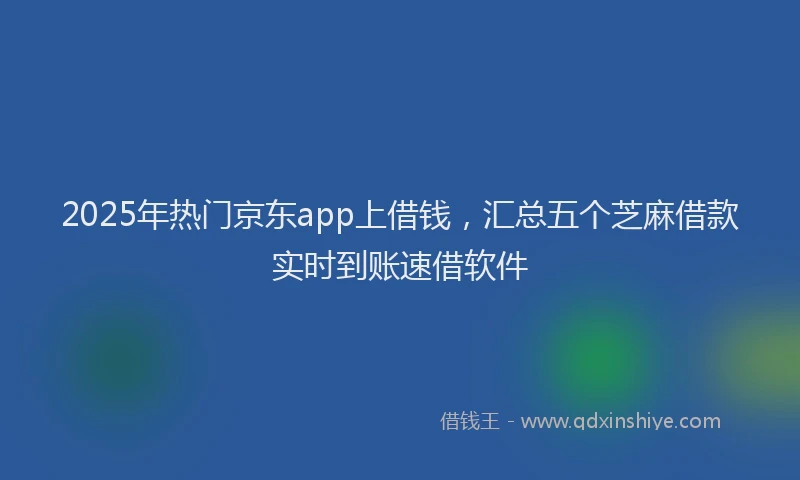 2025年热门京东app上借钱，汇总五个芝麻借款实时到账速借软件