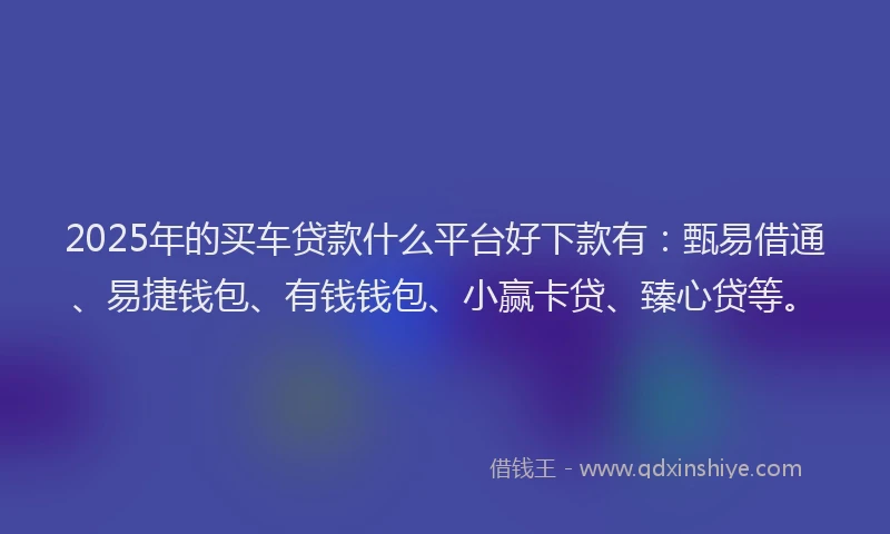 2025年的买车贷款什么平台好下款有：甄易借通、易捷钱包、有钱钱包、小赢卡贷、臻心贷等。