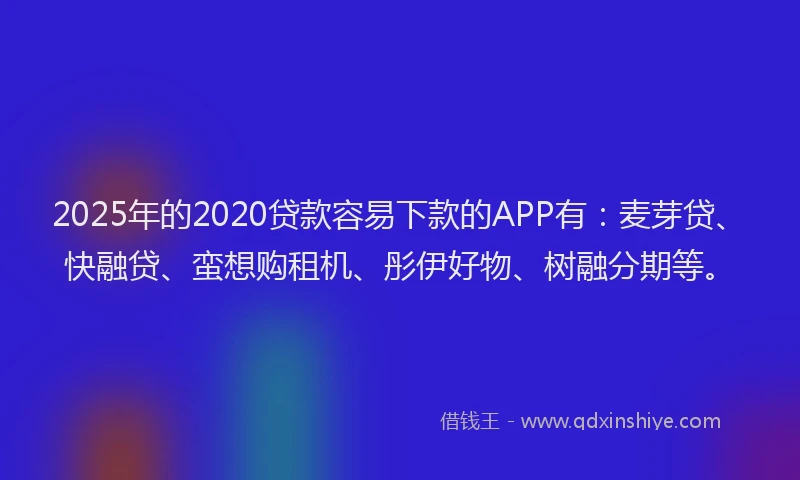 2025年的2020贷款容易下款的APP有：麦芽贷、快融贷、蛮想购租机、彤伊好物、树融分期等。