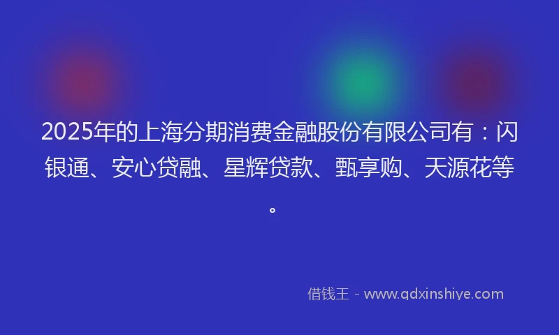 2025年的上海分期消费金融股份有限公司有：闪银通、安心贷融、星辉贷款、甄享购、天源花等。