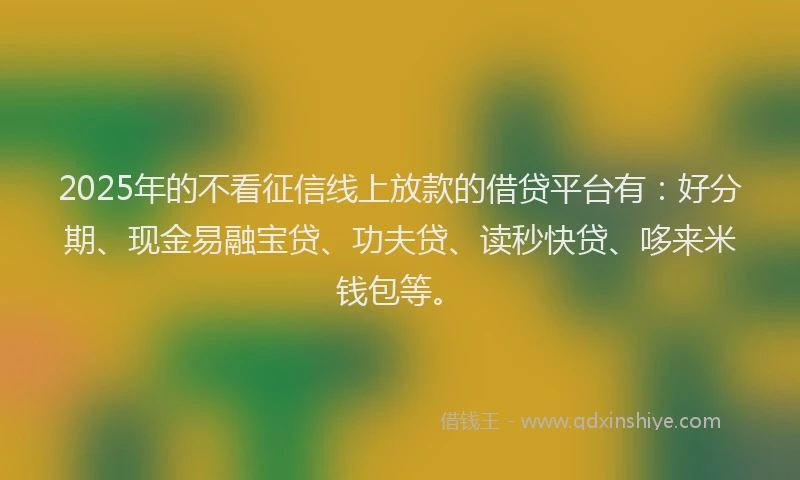 2025年的不看征信线上放款的借贷平台有：好分期、现金易融宝贷、功夫贷、读秒快贷、哆来米钱包等。