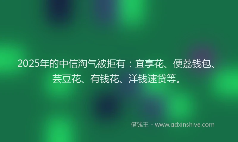 2025年的中信淘气被拒有：宜享花、便荔钱包、芸豆花、有钱花、洋钱速贷等。
