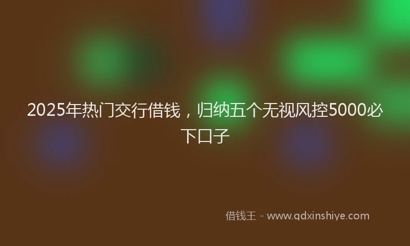 2025年热门交行借钱，归纳五个无视风控5000必下口子