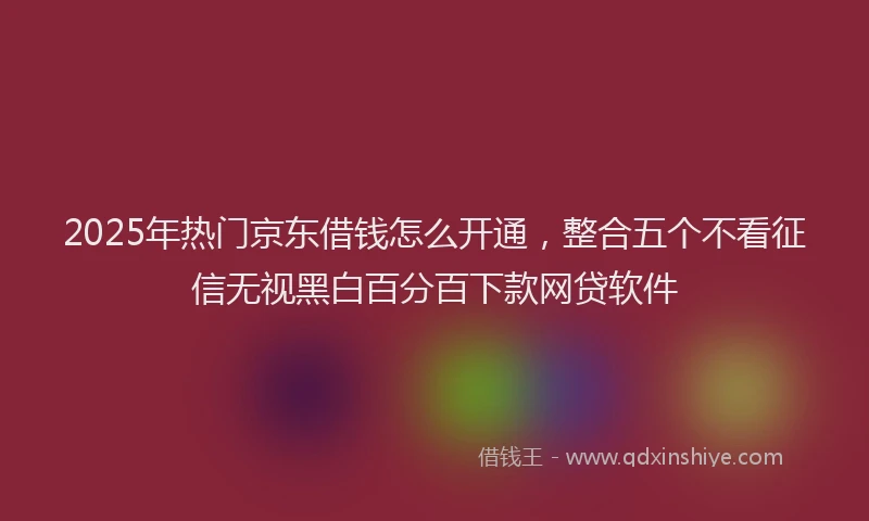 2025年热门京东借钱怎么开通，整合五个不看征信无视黑白百分百下款网贷软件