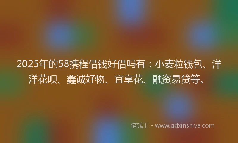 2025年的58携程借钱好借吗有：小麦粒钱包、洋洋花呗、鑫诚好物、宜享花、融资易贷等。