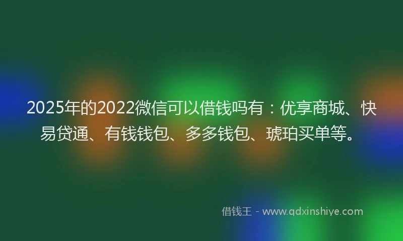 2025年的2022微信可以借钱吗有：优享商城、快易贷通、有钱钱包、多多钱包、琥珀买单等。