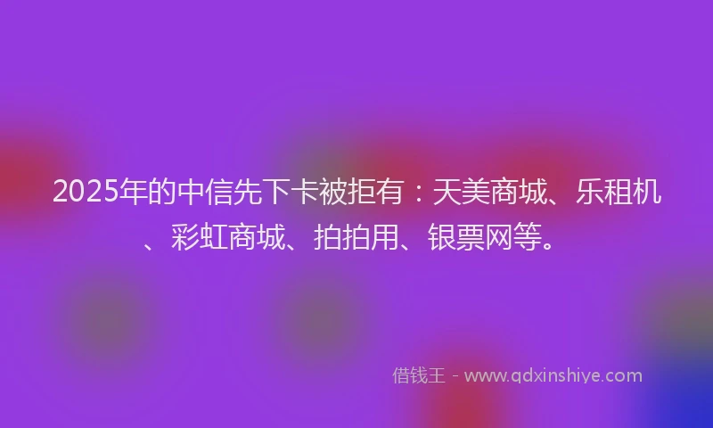 2025年的中信先下卡被拒有：天美商城、乐租机、彩虹商城、拍拍用、银票网等。