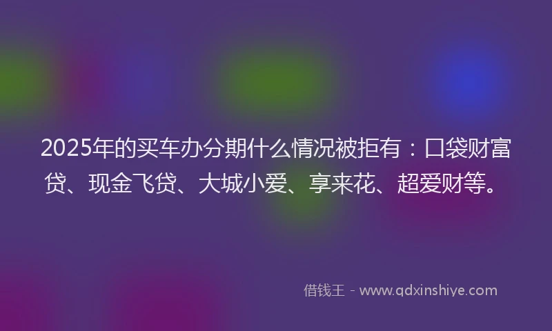 2025年的买车办分期什么情况被拒有：口袋财富贷、现金飞贷、大城小爱、享来花、超爱财等。