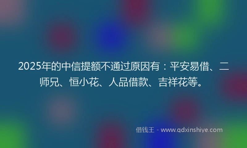 2025年的中信提额不通过原因有：平安易借、二师兄、恒小花、人品借款、吉祥花等。