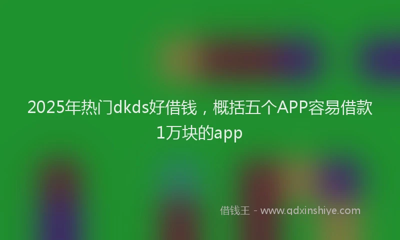 2025年热门dkds好借钱，概括五个APP容易借款1万块的app