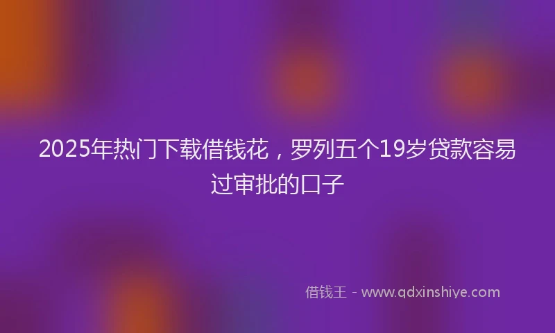 2025年热门下载借钱花，罗列五个19岁贷款容易过审批的口子