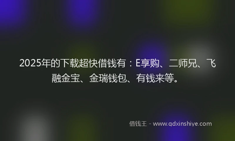 2025年的下载超快借钱有：E享购、二师兄、飞融金宝、金瑞钱包、有钱来等。
