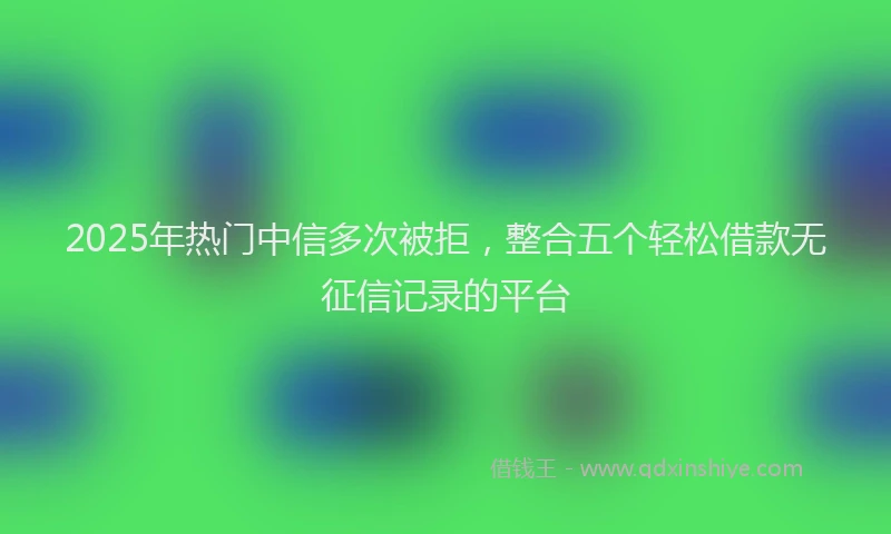 2025年热门中信多次被拒，整合五个轻松借款无征信记录的平台