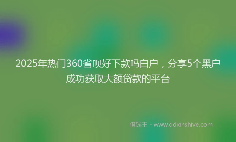 2025年热门360省呗好下款吗白户，分享5个黑户成功获取大额贷款的平台