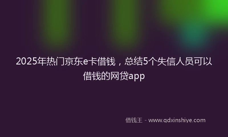 2025年热门京东e卡借钱，总结5个失信人员可以借钱的网贷app