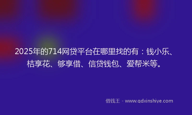 2025年的714网贷平台在哪里找的有：钱小乐、桔享花、够享借、信贷钱包、爱帮米等。