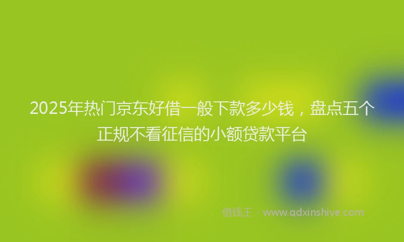 2025年热门京东好借一般下款多少钱，盘点五个正规不看征信的小额贷款平台