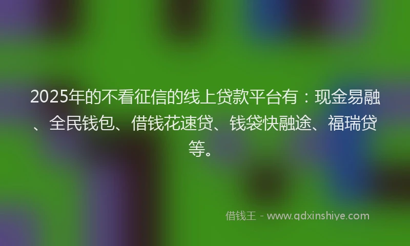 2025年的不看征信的线上贷款平台有：现金易融、全民钱包、借钱花速贷、钱袋快融途、福瑞贷等。
