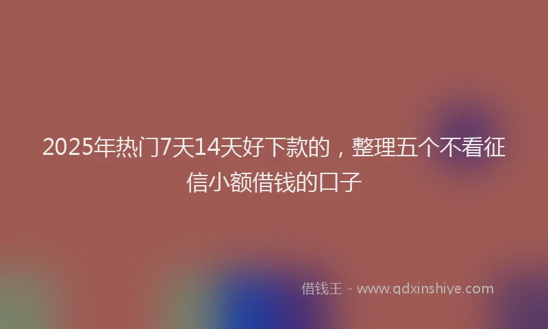 2025年热门7天14天好下款的，整理五个不看征信小额借钱的口子