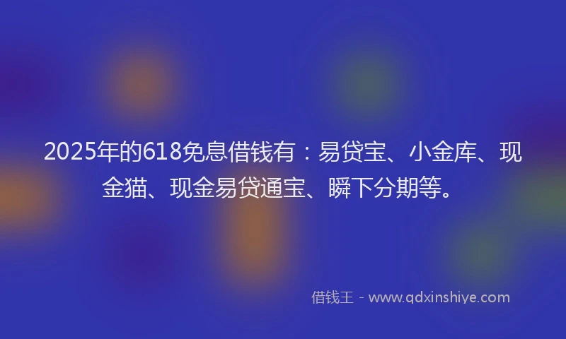 2025年的618免息借钱有：易贷宝、小金库、现金猫、现金易贷通宝、瞬下分期等。