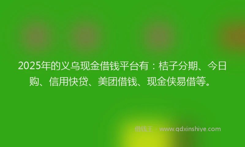 2025年的义乌现金借钱平台有：桔子分期、今日购、信用快贷、美团借钱、现金侠易借等。