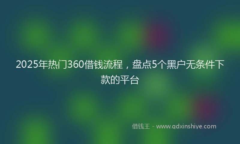 2025年热门360借钱流程，盘点5个黑户无条件下款的平台