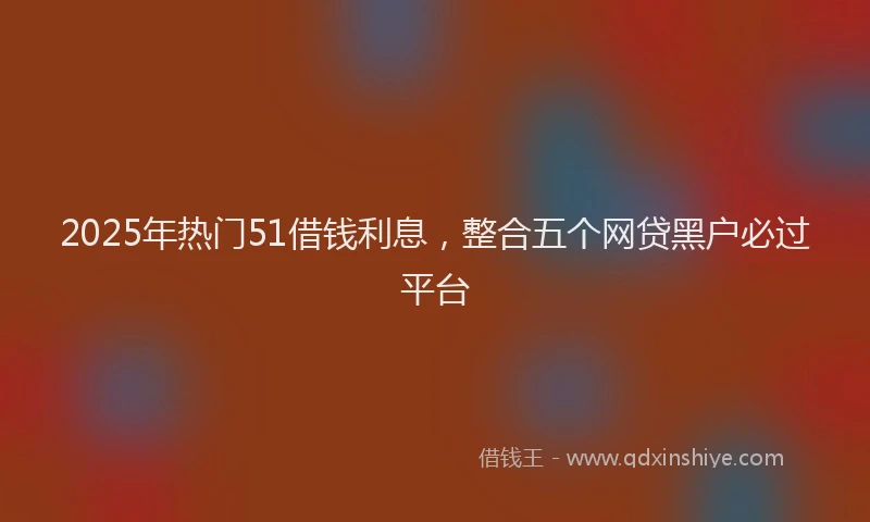 2025年热门51借钱利息，整合五个网贷黑户必过平台