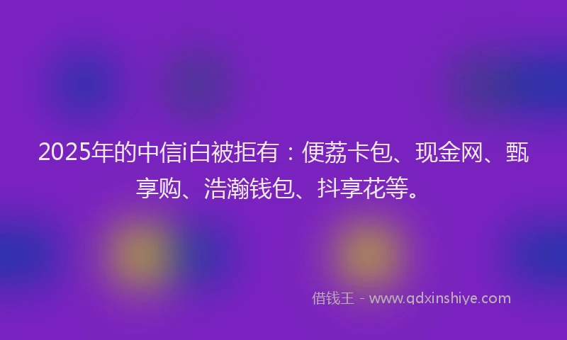 2025年的中信i白被拒有：便荔卡包、现金网、甄享购、浩瀚钱包、抖享花等。