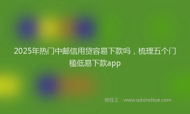 2025年热门中邮信用贷容易下款吗，梳理五个门槛低易下款app
