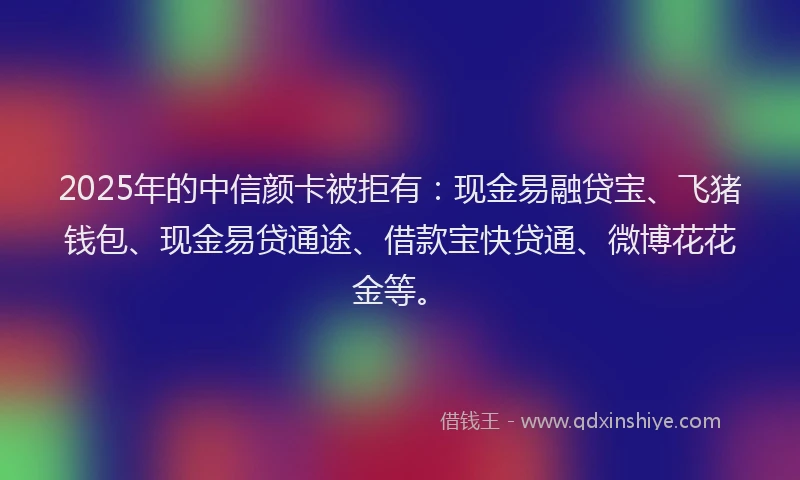 2025年的中信颜卡被拒有：现金易融贷宝、飞猪钱包、现金易贷通途、借款宝快贷通、微博花花金等。