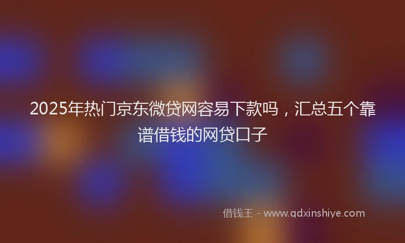2025年热门京东微贷网容易下款吗，汇总五个靠谱借钱的网贷口子