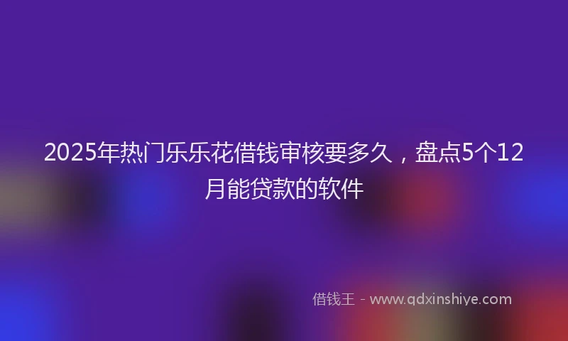 2025年热门乐乐花借钱审核要多久，盘点5个12月能贷款的软件