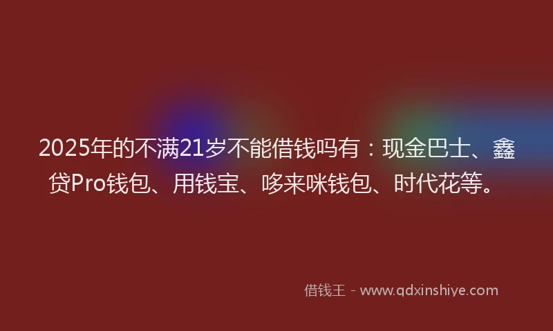 2025年的不满21岁不能借钱吗有：现金巴士、鑫贷Pro钱包、用钱宝、哆来咪钱包、时代花等。