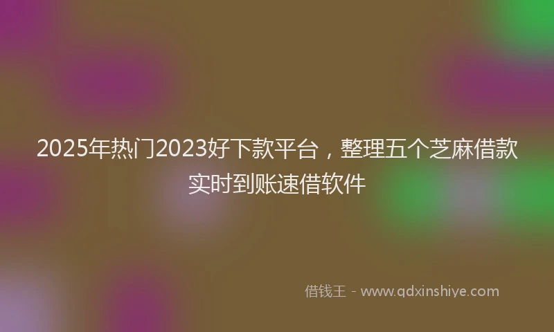 2025年热门2023好下款平台，整理五个芝麻借款实时到账速借软件
