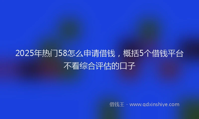 2025年热门58怎么申请借钱，概括5个借钱平台不看综合评估的口子
