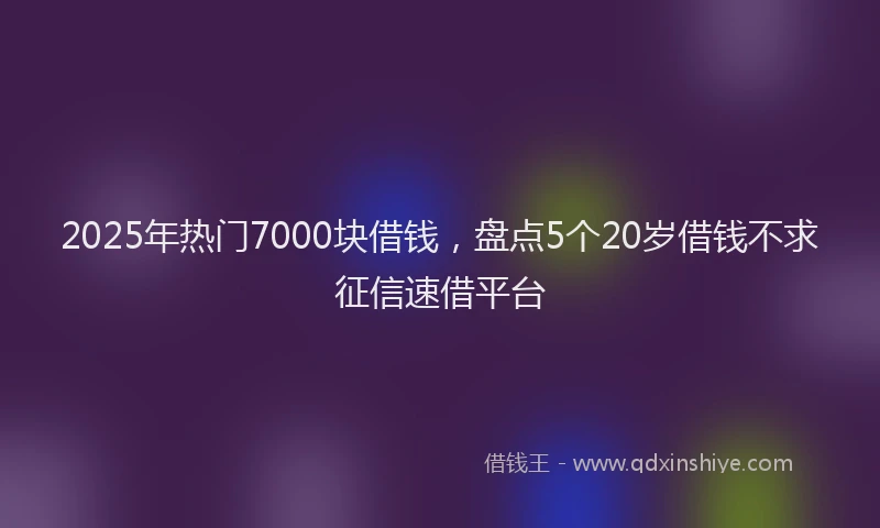 2025年热门7000块借钱，盘点5个20岁借钱不求征信速借平台