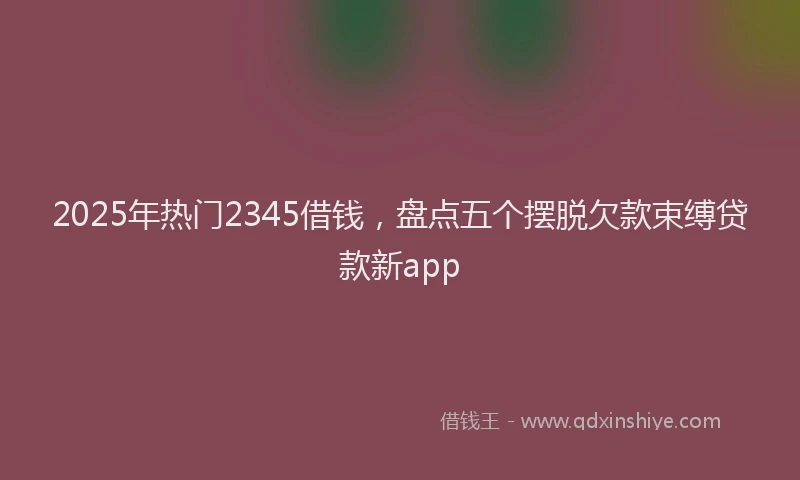 2025年热门2345借钱，盘点五个摆脱欠款束缚贷款新app