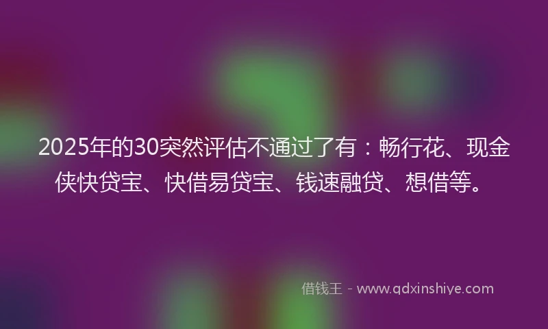 2025年的30突然评估不通过了有：畅行花、现金侠快贷宝、快借易贷宝、钱速融贷、想借等。
