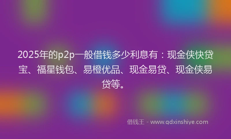 2025年的p2p一般借钱多少利息有：现金侠快贷宝、福星钱包、易橙优品、现金易贷、现金侠易贷等。