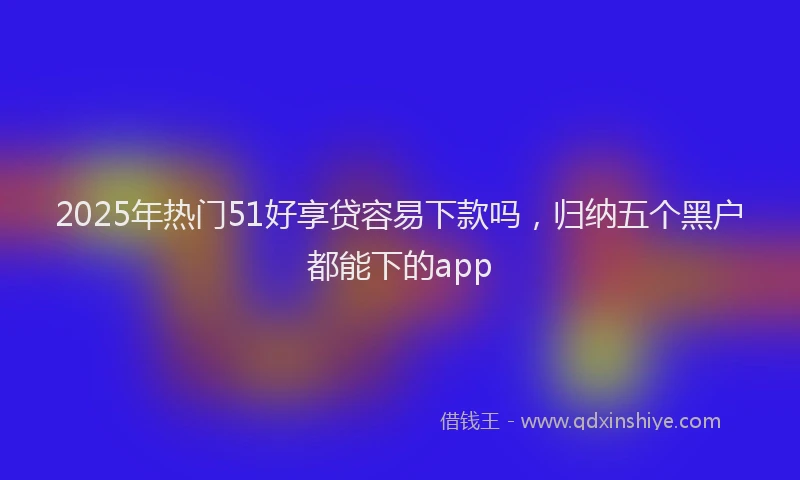 2025年热门51好享贷容易下款吗，归纳五个黑户都能下的app